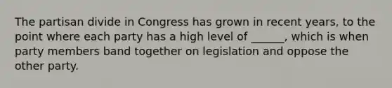 The partisan divide in Congress has grown in recent years, to the point where each party has a high level of ______, which is when party members band together on legislation and oppose the other party.