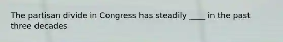 The partisan divide in Congress has steadily ____ in the past three decades