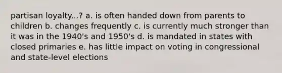 partisan loyalty...? a. is often handed down from parents to children b. changes frequently c. is currently much stronger than it was in the 1940's and 1950's d. is mandated in states with closed primaries e. has little impact on voting in congressional and state-level elections