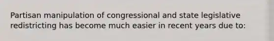 Partisan manipulation of congressional and state legislative redistricting has become much easier in recent years due to: