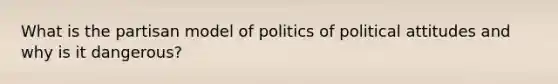 What is the partisan model of politics of political attitudes and why is it dangerous?