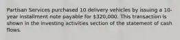 Partisan Services purchased 10 delivery vehicles by issuing a 10-year installment note payable for 320,000. This transaction is shown in the investing activities section of the statement of cash flows.