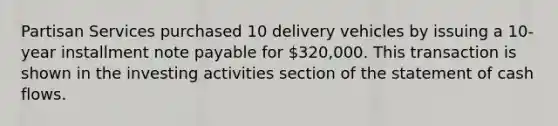 Partisan Services purchased 10 delivery vehicles by issuing a 10-year installment note payable for 320,000. This transaction is shown in the investing activities section of the statement of cash flows.