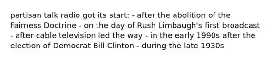 partisan talk radio got its start: - after the abolition of the Fairness Doctrine - on the day of Rush Limbaugh's first broadcast - after cable television led the way - in the early 1990s after the election of Democrat Bill Clinton - during the late 1930s