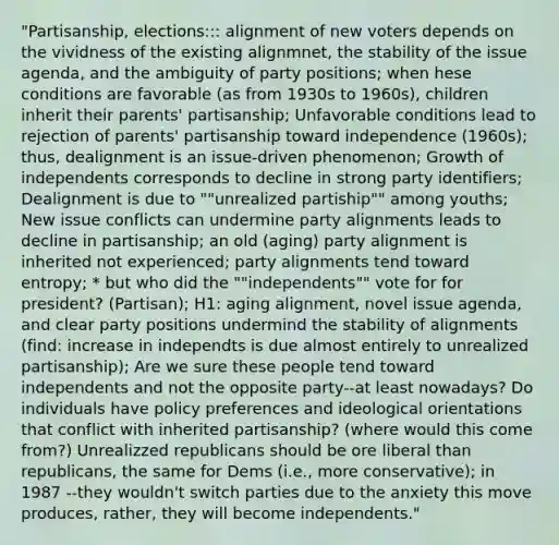 "Partisanship, elections::: alignment of new voters depends on the vividness of the existing alignmnet, the stability of the issue agenda, and the ambiguity of party positions; when hese conditions are favorable (as from 1930s to 1960s), children inherit their parents' partisanship; Unfavorable conditions lead to rejection of parents' partisanship toward independence (1960s); thus, dealignment is an issue-driven phenomenon; Growth of independents corresponds to decline in strong party identifiers; Dealignment is due to ""unrealized partiship"" among youths; New issue conflicts can undermine party alignments leads to decline in partisanship; an old (aging) party alignment is inherited not experienced; party alignments tend toward entropy; * but who did the ""independents"" vote for for president? (Partisan); H1: aging alignment, novel issue agenda, and clear party positions undermind the stability of alignments (find: increase in independts is due almost entirely to unrealized partisanship); Are we sure these people tend toward independents and not the opposite party--at least nowadays? Do individuals have policy preferences and ideological orientations that conflict with inherited partisanship? (where would this come from?) Unrealizzed republicans should be ore liberal than republicans, the same for Dems (i.e., more conservative); in 1987 --they wouldn't switch parties due to the anxiety this move produces, rather, they will become independents."