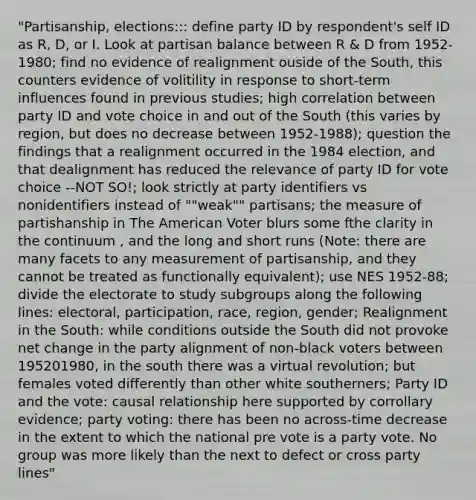 "Partisanship, elections::: define party ID by respondent's self ID as R, D, or I. Look at partisan balance between R & D from 1952-1980; find no evidence of realignment ouside of the South, this counters evidence of volitility in response to short-term influences found in previous studies; high correlation between party ID and vote choice in and out of the South (this varies by region, but does no decrease between 1952-1988); question the findings that a realignment occurred in the 1984 election, and that dealignment has reduced the relevance of party ID for vote choice --NOT SO!; look strictly at party identifiers vs nonidentifiers instead of ""weak"" partisans; the measure of partishanship in The American Voter blurs some fthe clarity in the continuum , and the long and short runs (Note: there are many facets to any measurement of partisanship, and they cannot be treated as functionally equivalent); use NES 1952-88; divide the electorate to study subgroups along the following lines: electoral, participation, race, region, gender; Realignment in the South: while conditions outside the South did not provoke net change in the party alignment of non-black voters between 195201980, in the south there was a virtual revolution; but females voted differently than other white southerners; Party ID and the vote: causal relationship here supported by corrollary evidence; party voting: there has been no across-time decrease in the extent to which the national pre vote is a party vote. No group was more likely than the next to defect or cross party lines"