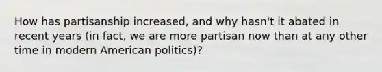 How has partisanship increased, and why hasn't it abated in recent years (in fact, we are more partisan now than at any other time in modern American politics)?