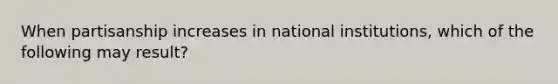 When partisanship increases in national institutions, which of the following may result?