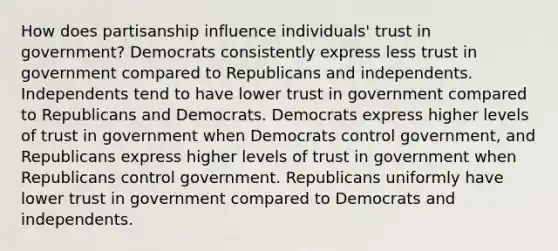 How does partisanship influence individuals' trust in government? Democrats consistently express less trust in government compared to Republicans and independents. Independents tend to have lower trust in government compared to Republicans and Democrats. Democrats express higher levels of trust in government when Democrats control government, and Republicans express higher levels of trust in government when Republicans control government. Republicans uniformly have lower trust in government compared to Democrats and independents.