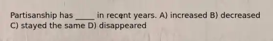 Partisanship has _____ in recent years. A) increased B) decreased C) stayed the same D) disappeared
