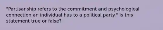 "Partisanship refers to the commitment and psychological connection an individual has to a political party." Is this statement true or false?