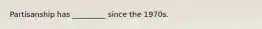 Partisanship has _________ since the 1970s.