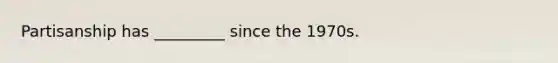 Partisanship has _________ since the 1970s.