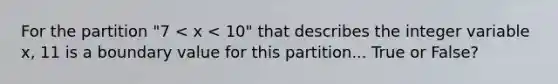 For the partition "7 < x < 10" that describes the integer variable x, 11 is a boundary value for this partition... True or False?