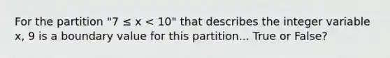 For the partition "7 ≤ x < 10" that describes the integer variable x, 9 is a boundary value for this partition... True or False?