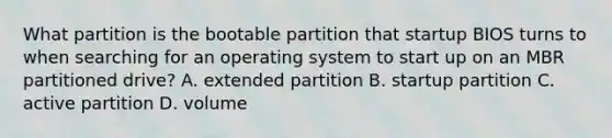 What partition is the bootable partition that startup BIOS turns to when searching for an operating system to start up on an MBR partitioned drive? A. extended partition B. startup partition C. active partition D. volume