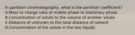 In partition chromatography, what is the partition coefficient? A.Mass to charge ratio of mobile phase to stationary phase B.Concentration of solute to the volume of another solute C.Distance of unknown to the total distance of solvent D.Concentration of the solute in the two liquids