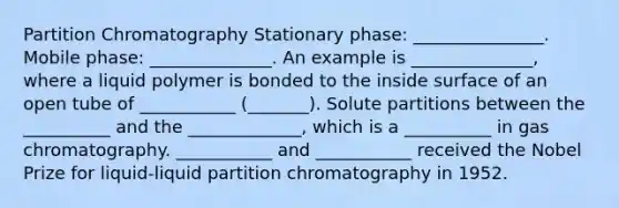 Partition Chromatography Stationary phase: _______________. Mobile phase: ______________. An example is ______________, where a liquid polymer is bonded to the inside surface of an open tube of ___________ (_______). Solute partitions between the __________ and the _____________, which is a __________ in gas chromatography. ___________ and ___________ received the Nobel Prize for liquid-liquid partition chromatography in 1952.