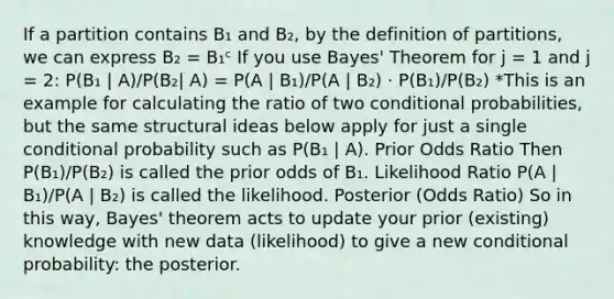 If a partition contains B₁ and B₂, by the definition of partitions, we can express B₂ = B₁ᶜ If you use Bayes' Theorem for j = 1 and j = 2: P(B₁ | A)/P(B₂| A) = P(A | B₁)/P(A | B₂) · P(B₁)/P(B₂) *This is an example for calculating the ratio of two conditional probabilities, but the same structural ideas below apply for just a single conditional probability such as P(B₁ | A). Prior Odds Ratio Then P(B₁)/P(B₂) is called the prior odds of B₁. Likelihood Ratio P(A | B₁)/P(A | B₂) is called the likelihood. Posterior (Odds Ratio) So in this way, Bayes' theorem acts to update your prior (existing) knowledge with new data (likelihood) to give a new conditional probability: the posterior.