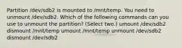 Partition /dev/sdb2 is mounted to /mnt/temp. You need to unmount /dev/sdb2. Which of the following commands can you use to unmount the partition? (Select two.) umount /dev/sdb2 dismount /mnt/temp umount /mnt/temp unmount /dev/sdb2 dismount /dev/sdb2