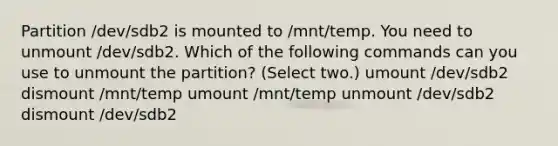 Partition /dev/sdb2 is mounted to /mnt/temp. You need to unmount /dev/sdb2. Which of the following commands can you use to unmount the partition? (Select two.) umount /dev/sdb2 dismount /mnt/temp umount /mnt/temp unmount /dev/sdb2 dismount /dev/sdb2