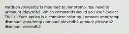 Partition /dev/sdb2 is mounted to /mnt/temp. You need to unmount /dev/sdb2. Which commands would you use? (Select TWO). (Each option is a complete solution.) umount /mnt/temp dismount /mnt/temp unmount /dev/sdb2 umount /dev/sdb2 dismount /dev/sdb2