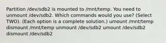 Partition /dev/sdb2 is mounted to /mnt/temp. You need to unmount /dev/sdb2. Which commands would you use? (Select TWO). (Each option is a complete solution.) umount /mnt/temp dismount /mnt/temp unmount /dev/sdb2 umount /dev/sdb2 dismount /dev/sdb2