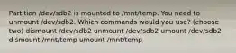 Partition /dev/sdb2 is mounted to /mnt/temp. You need to unmount /dev/sdb2. Which commands would you use? (choose two) dismount /dev/sdb2 unmount /dev/sdb2 umount /dev/sdb2 dismount /mnt/temp umount /mnt/temp