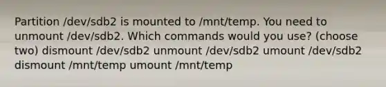 Partition /dev/sdb2 is mounted to /mnt/temp. You need to unmount /dev/sdb2. Which commands would you use? (choose two) dismount /dev/sdb2 unmount /dev/sdb2 umount /dev/sdb2 dismount /mnt/temp umount /mnt/temp