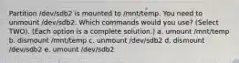 Partition /dev/sdb2 is mounted to /mnt/temp. You need to unmount /dev/sdb2. Which commands would you use? (Select TWO). (Each option is a complete solution.) a. umount /mnt/temp b. dismount /mnt/temp c. unmount /dev/sdb2 d. dismount /dev/sdb2 e. umount /dev/sdb2