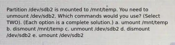 Partition /dev/sdb2 is mounted to /mnt/temp. You need to unmount /dev/sdb2. Which commands would you use? (Select TWO). (Each option is a complete solution.) a. umount /mnt/temp b. dismount /mnt/temp c. unmount /dev/sdb2 d. dismount /dev/sdb2 e. umount /dev/sdb2