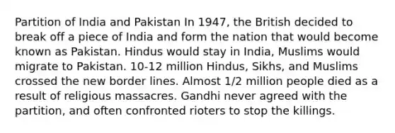 Partition of India and Pakistan In 1947, the British decided to break off a piece of India and form the nation that would become known as Pakistan. Hindus would stay in India, Muslims would migrate to Pakistan. 10-12 million Hindus, Sikhs, and Muslims crossed the new border lines. Almost 1/2 million people died as a result of religious massacres. Gandhi never agreed with the partition, and often confronted rioters to stop the killings.