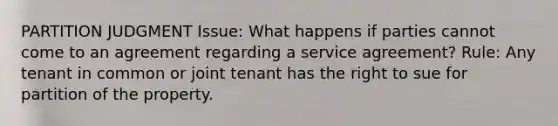 PARTITION JUDGMENT Issue: What happens if parties cannot come to an agreement regarding a service agreement? Rule: Any tenant in common or joint tenant has the right to sue for partition of the property.