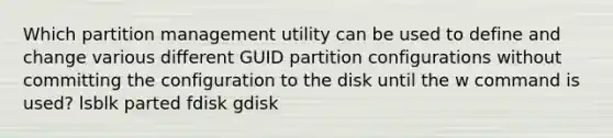 Which partition management utility can be used to define and change various different GUID partition configurations without committing the configuration to the disk until the w command is used? lsblk parted fdisk gdisk