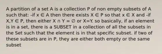 A partition of a set A is a collection P of non empty subsets of A such that: -if x ∈ A then there exists X ∈ P so that x ∈ X and -if X,Y ∈ P, then either X ∩ Y = ∅ or X=Y. so basically, if an element is in a set, there is a SUBSET in a collection of all the subsets in the Set such that the element is in that specific subset. if two of these subsets are in P, they are either both empty or the same subset