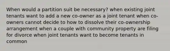 When would a partition suit be necessary? when existing joint tenants want to add a new co-owner as a joint tenant when co-owners cannot decide to how to dissolve their co-ownership arrangement when a couple with community property are filing for divorce when joint tenants want to become tenants in common