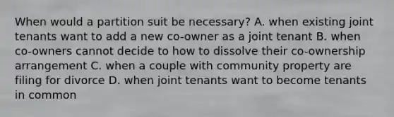 When would a partition suit be necessary? A. when existing joint tenants want to add a new co-owner as a joint tenant B. when co-owners cannot decide to how to dissolve their co-ownership arrangement C. when a couple with community property are filing for divorce D. when joint tenants want to become tenants in common