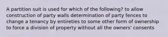 A partition suit is used for which of the following? to allow construction of party walls determination of party fences to change a tenancy by entireties to some other form of ownership to force a division of property without all the owners' consents