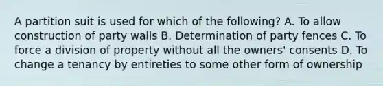 A partition suit is used for which of the following? A. To allow construction of party walls B. Determination of party fences C. To force a division of property without all the owners' consents D. To change a tenancy by entireties to some other form of ownership