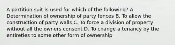 A partition suit is used for which of the following? A. Determination of ownership of party fences B. To allow the construction of party walls C. To force a division of property without all the owners consent D. To change a tenancy by the entireties to some other form of ownership