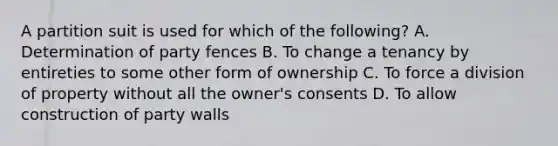 A partition suit is used for which of the following? A. Determination of party fences B. To change a tenancy by entireties to some other form of ownership C. To force a division of property without all the owner's consents D. To allow construction of party walls