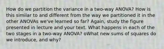 How do we partition the variance in a two-way ANOVA? How is this similar to and different from the way we partitioned it in the other ANOVAs we've learned so far? Again, study the figure presented in lecture and your text. What happens in each of the two stages in a two-way ANOVA? oWhat new sums of squares do we introduce, and why?