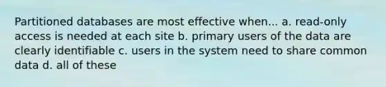 Partitioned databases are most effective when... a. read-only access is needed at each site b. primary users of the data are clearly identifiable c. users in the system need to share common data d. all of these