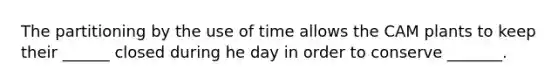 The partitioning by the use of time allows the CAM plants to keep their ______ closed during he day in order to conserve _______.