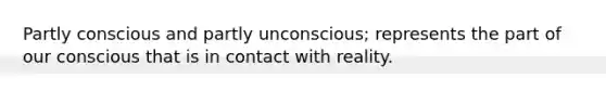 Partly conscious and partly unconscious; represents the part of our conscious that is in contact with reality.