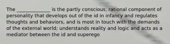 The ______________ is the partly conscious, rational component of personality that develops out of the id in infancy and regulates thoughts and behaviors, and is most in touch with the demands of the external world; understands reality and logic and acts as a mediator between the id and superego