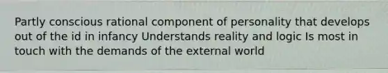 Partly conscious rational component of personality that develops out of the id in infancy Understands reality and logic Is most in touch with the demands of the external world