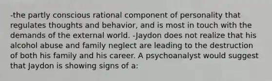 -the partly conscious rational component of personality that regulates thoughts and behavior, and is most in touch with the demands of the external world. -Jaydon does not realize that his alcohol abuse and family neglect are leading to the destruction of both his family and his career. A psychoanalyst would suggest that Jaydon is showing signs of a: