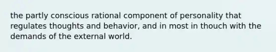 the partly conscious rational component of personality that regulates thoughts and behavior, and in most in thouch with the demands of the external world.