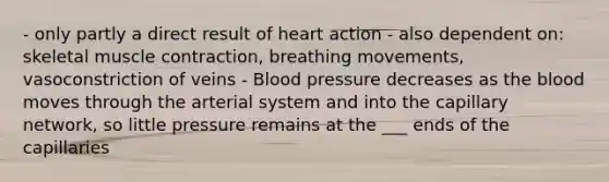 - only partly a direct result of heart action - also dependent on: skeletal muscle contraction, breathing movements, vasoconstriction of veins - Blood pressure decreases as the blood moves through the arterial system and into the capillary network, so little pressure remains at the ___ ends of the capillaries